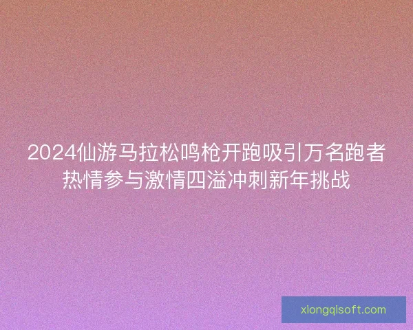 2024仙游马拉松鸣枪开跑吸引万名跑者热情参与激情四溢冲刺新年挑战