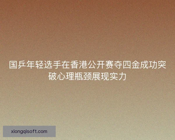国乒年轻选手在香港公开赛夺四金成功突破心理瓶颈展现实力