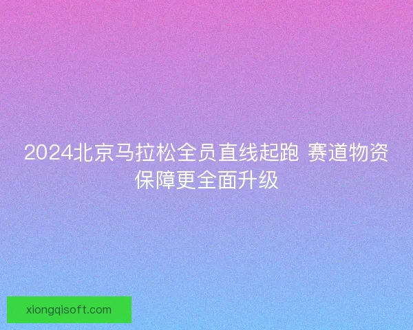 2024北京马拉松全员直线起跑 赛道物资保障更全面升级
