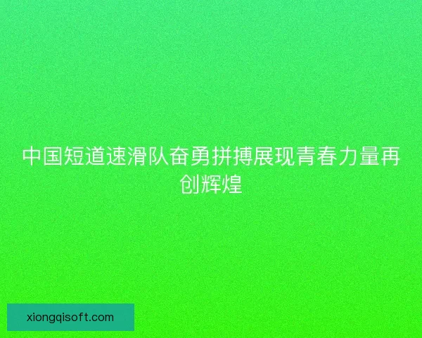 中国短道速滑队奋勇拼搏展现青春力量再创辉煌