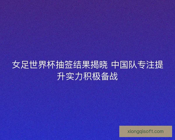 女足世界杯抽签结果揭晓 中国队专注提升实力积极备战