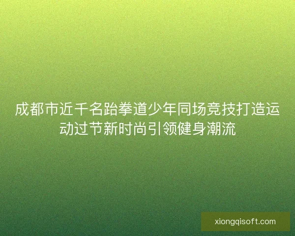 成都市近千名跆拳道少年同场竞技打造运动过节新时尚引领健身潮流