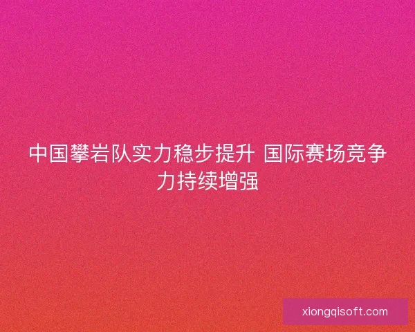 中国攀岩队实力稳步提升 国际赛场竞争力持续增强