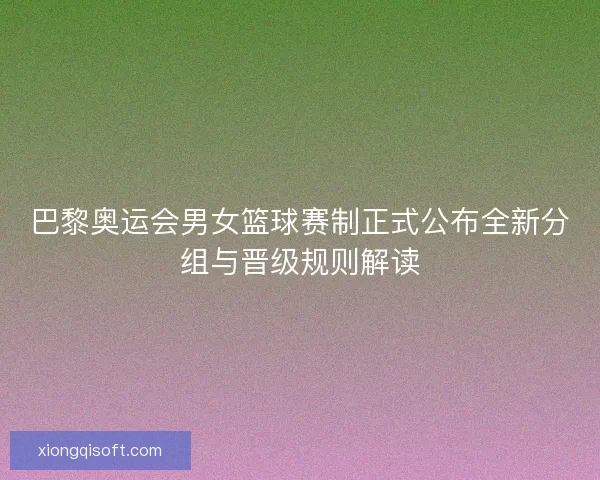 巴黎奥运会男女篮球赛制正式公布全新分组与晋级规则解读