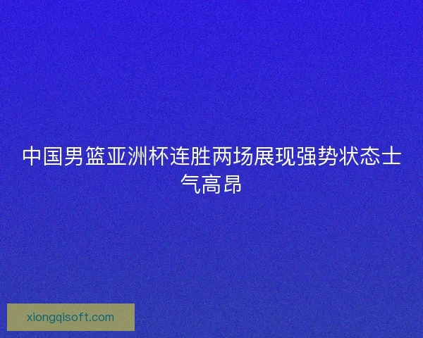 中国男篮亚洲杯连胜两场展现强势状态士气高昂