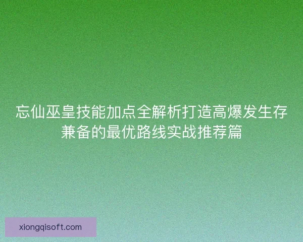 忘仙巫皇技能加点全解析打造高爆发生存兼备的最优路线实战推荐篇 忘仙巫皇技能加点全解析打造高爆发生存兼备的最优路线实战推荐篇
