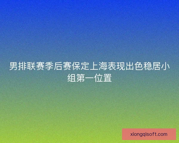 男排联赛季后赛保定上海表现出色稳居小组第一位置 男排联赛季后赛保定上海表现出色稳居小组第一位置