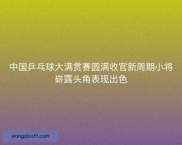 中国乒乓球大满贯赛圆满收官新周期小将崭露头角表现出色 中国乒乓球大满贯赛圆满收官新周期小将崭露头角表现出色