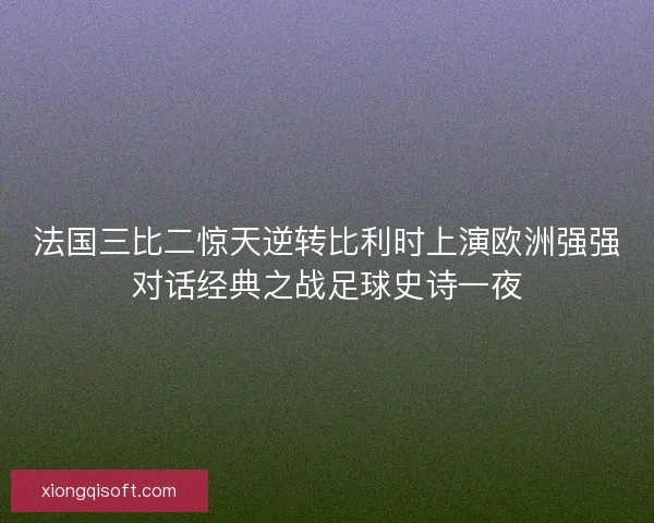 法国三比二惊天逆转比利时上演欧洲强强对话经典之战足球史诗一夜