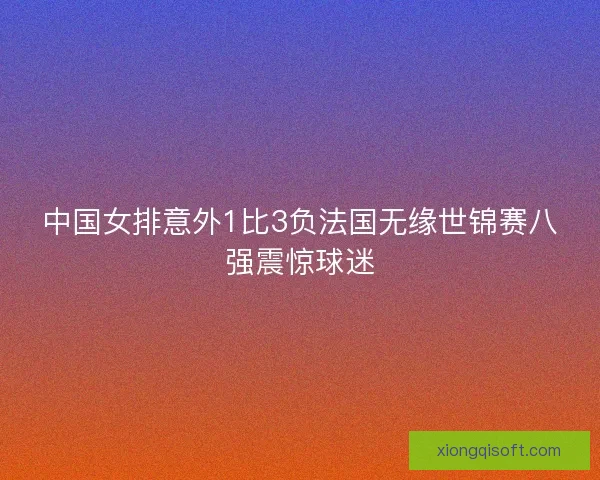 中国女排意外1比3负法国无缘世锦赛八强震惊球迷 中国女排意外1比3负法国无缘世锦赛八强震惊球迷