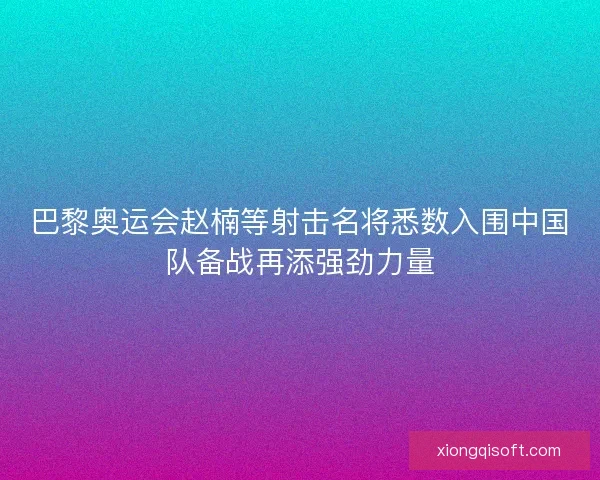 巴黎奥运会赵楠等射击名将悉数入围中国队备战再添强劲力量 巴黎奥运会赵楠等射击名将悉数入围中国队备战再添强劲力量